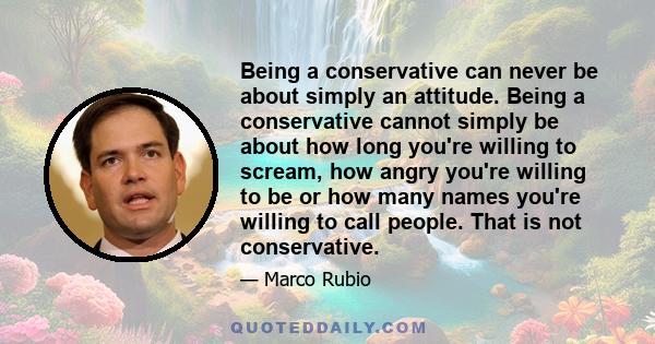 Being a conservative can never be about simply an attitude. Being a conservative cannot simply be about how long you're willing to scream, how angry you're willing to be or how many names you're willing to call people.