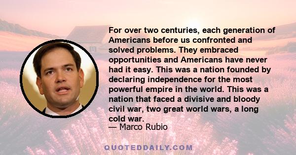 For over two centuries, each generation of Americans before us confronted and solved problems. They embraced opportunities and Americans have never had it easy. This was a nation founded by declaring independence for