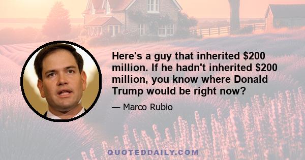 Here's a guy that inherited $200 million. If he hadn't inherited $200 million, you know where Donald Trump would be right now?