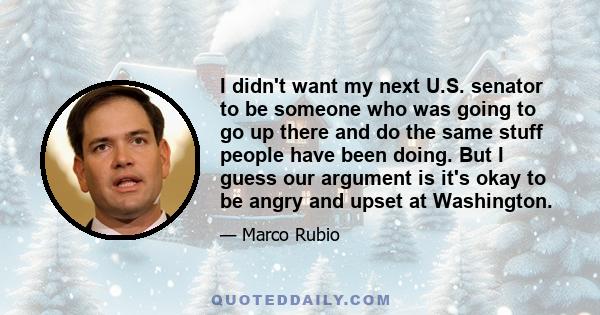 I didn't want my next U.S. senator to be someone who was going to go up there and do the same stuff people have been doing. But I guess our argument is it's okay to be angry and upset at Washington.