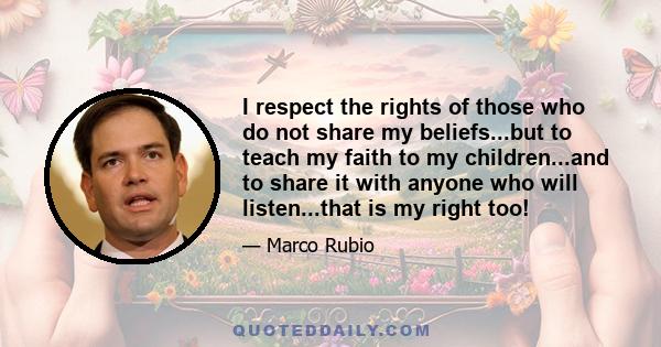 I respect the rights of those who do not share my beliefs...but to teach my faith to my children...and to share it with anyone who will listen...that is my right too!