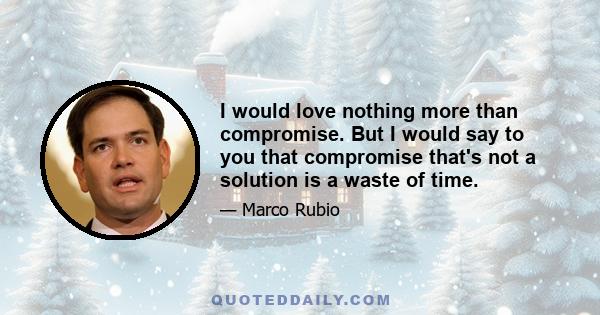 I would love nothing more than compromise. But I would say to you that compromise that's not a solution is a waste of time.