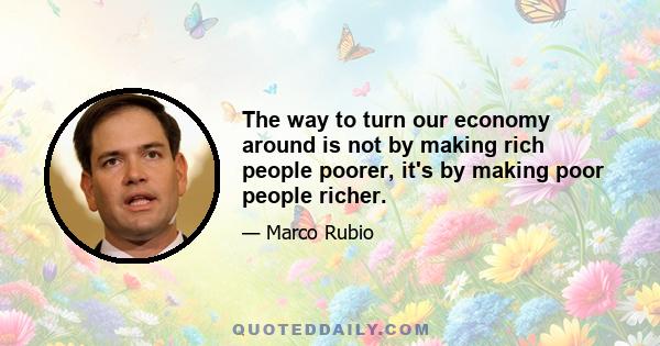 The way to turn our economy around is not by making rich people poorer, it's by making poor people richer.