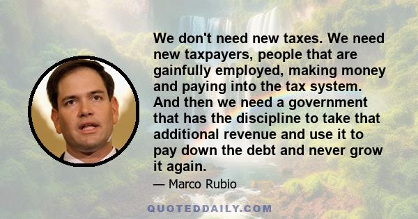 We don't need new taxes. We need new taxpayers, people that are gainfully employed, making money and paying into the tax system. And then we need a government that has the discipline to take that additional revenue and