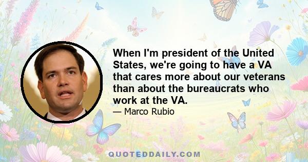 When I'm president of the United States, we're going to have a VA that cares more about our veterans than about the bureaucrats who work at the VA.