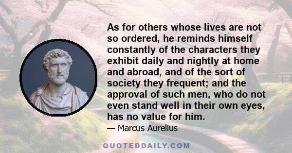 As for others whose lives are not so ordered, he reminds himself constantly of the characters they exhibit daily and nightly at home and abroad, and of the sort of society they frequent; and the approval of such men,