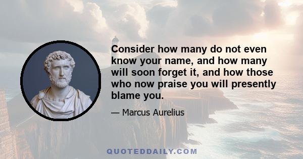 Consider how many do not even know your name, and how many will soon forget it, and how those who now praise you will presently blame you.