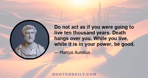 Do not act as if you were going to live ten thousand years. Death hangs over you. While you live, while it is in your power, be good.