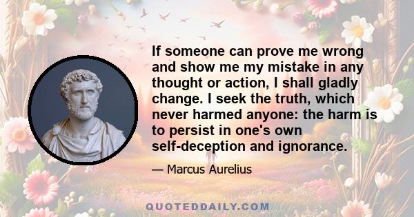 If someone can prove me wrong and show me my mistake in any thought or action, I shall gladly change. I seek the truth, which never harmed anyone: the harm is to persist in one's own self-deception and ignorance.