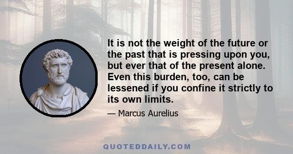 It is not the weight of the future or the past that is pressing upon you, but ever that of the present alone. Even this burden, too, can be lessened if you confine it strictly to its own limits.