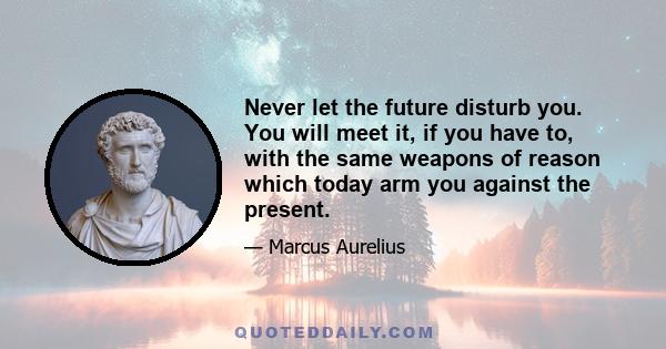 Never let the future disturb you. You will meet it, if you have to, with the same weapons of reason which today arm you against the present.