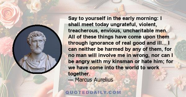 Say to yourself in the early morning: I shall meet today ungrateful, violent, treacherous, envious, uncharitable men. All of these things have come upon them through ignorance of real good and ill... I can neither be