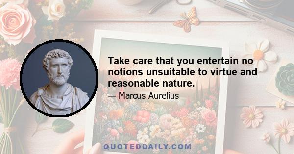 Take care that you entertain no notions unsuitable to virtue and reasonable nature.