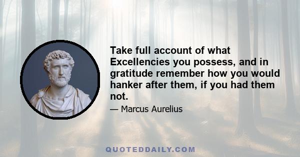 Take full account of what Excellencies you possess, and in gratitude remember how you would hanker after them, if you had them not.