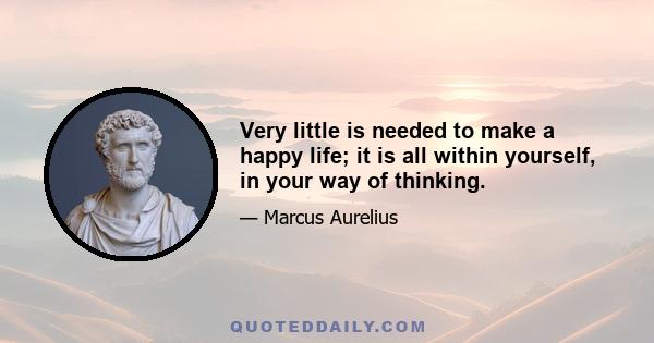 Very little is needed to make a happy life; it is all within yourself, in your way of thinking.