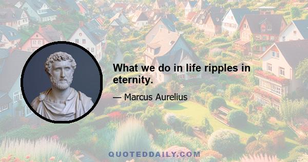 What we do in life ripples in eternity.