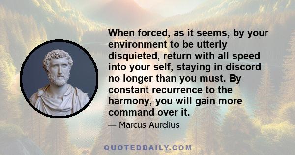 When forced, as it seems, by your environment to be utterly disquieted, return with all speed into your self, staying in discord no longer than you must. By constant recurrence to the harmony, you will gain more command 