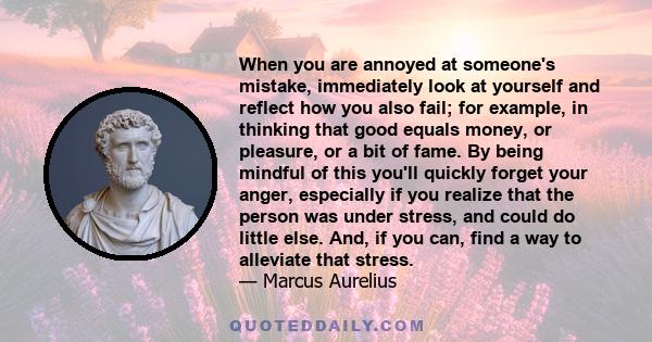 When you are annoyed at someone's mistake, immediately look at yourself and reflect how you also fail; for example, in thinking that good equals money, or pleasure, or a bit of fame. By being mindful of this you'll