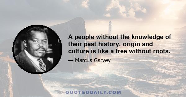 A people without the knowledge of their past history, origin and culture is like a tree without roots.