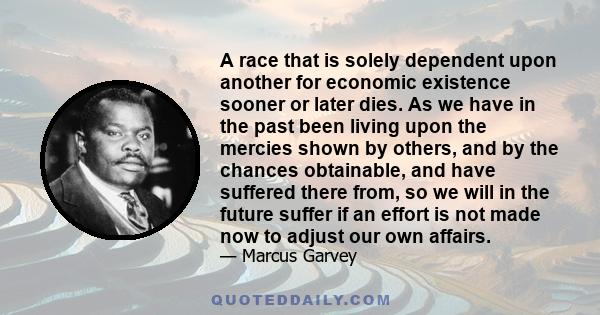 A race that is solely dependent upon another for economic existence sooner or later dies. As we have in the past been living upon the mercies shown by others, and by the chances obtainable, and have suffered there from, 