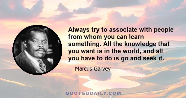 Always try to associate with people from whom you can learn something. All the knowledge that you want is in the world, and all you have to do is go and seek it.