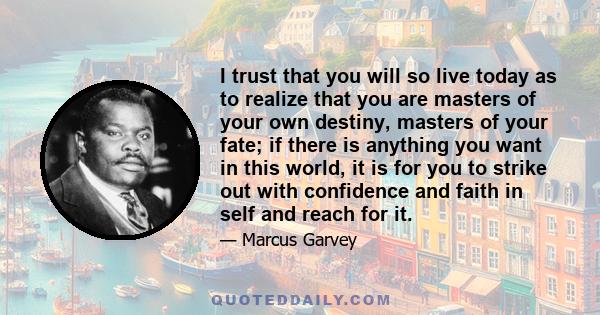 I trust that you will so live today as to realize that you are masters of your own destiny, masters of your fate; if there is anything you want in this world, it is for you to strike out with confidence and faith in