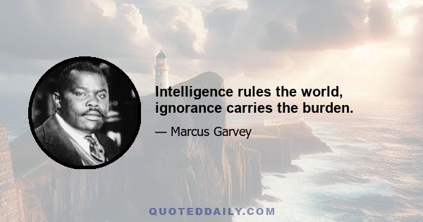 Intelligence rules the world, ignorance carries the burden.