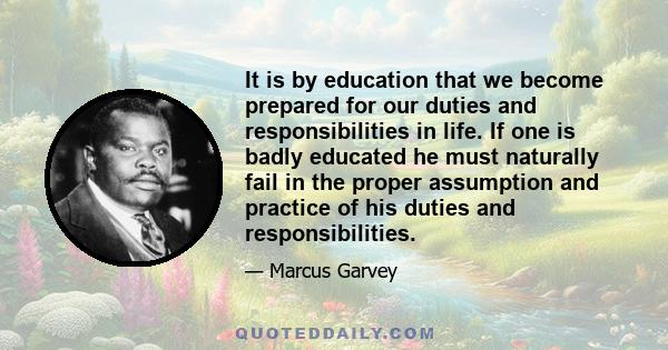 It is by education that we become prepared for our duties and responsibilities in life. If one is badly educated he must naturally fail in the proper assumption and practice of his duties and responsibilities.