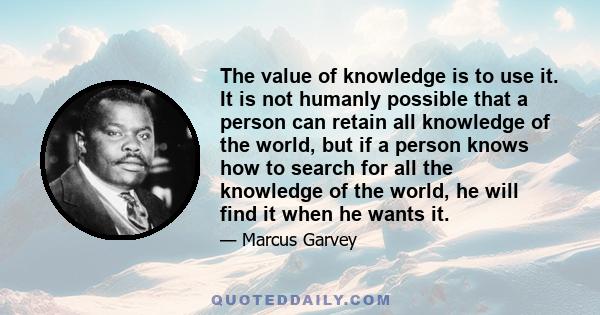 The value of knowledge is to use it. It is not humanly possible that a person can retain all knowledge of the world, but if a person knows how to search for all the knowledge of the world, he will find it when he wants