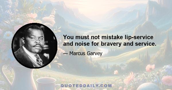 You must not mistake lip-service and noise for bravery and service.