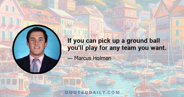 If you can pick up a ground ball you'll play for any team you want.