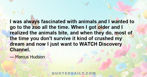 I was always fascinated with animals and I wanted to go to the zoo all the time. When I got older and I realized the animals bite, and when they do, most of the time you don't survive it kind of crushed my dream and now 