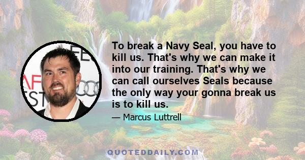 To break a Navy Seal, you have to kill us. That's why we can make it into our training. That's why we can call ourselves Seals because the only way your gonna break us is to kill us.