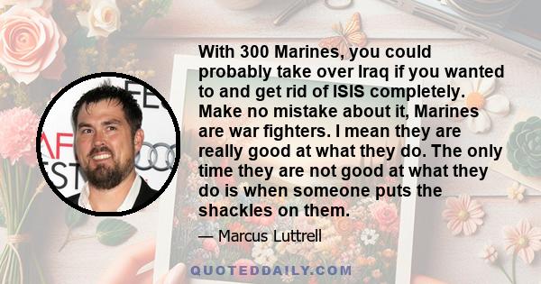 With 300 Marines, you could probably take over Iraq if you wanted to and get rid of ISIS completely. Make no mistake about it, Marines are war fighters. I mean they are really good at what they do. The only time they