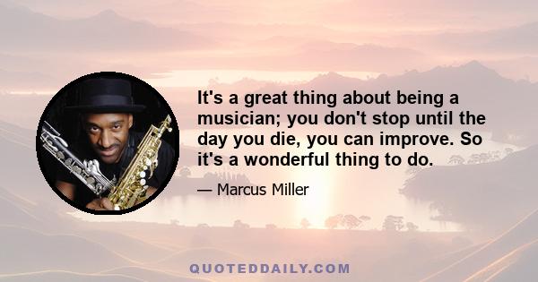 It's a great thing about being a musician; you don't stop until the day you die, you can improve. So it's a wonderful thing to do.