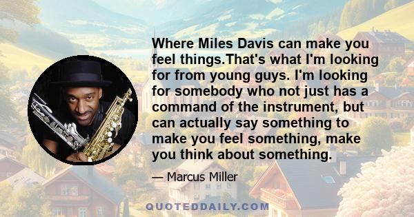 Where Miles Davis can make you feel things.That's what I'm looking for from young guys. I'm looking for somebody who not just has a command of the instrument, but can actually say something to make you feel something,