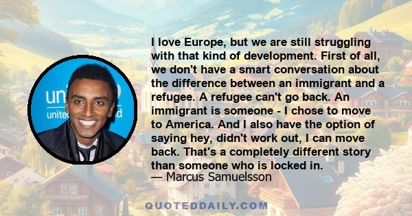 I love Europe, but we are still struggling with that kind of development. First of all, we don't have a smart conversation about the difference between an immigrant and a refugee. A refugee can't go back. An immigrant