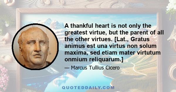 A thankful heart is not only the greatest virtue, but the parent of all the other virtues. [Lat., Gratus animus est una virtus non solum maxima, sed etiam mater virtutum onmium reliquarum.]