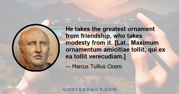 He takes the greatest ornament from friendship, who takes modesty from it. [Lat., Maximum ornamentum amicitiae tollit, qui ex ea tollit verecudiam.]