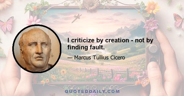 I criticize by creation - not by finding fault.