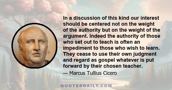 In a discussion of this kind our interest should be centered not on the weight of the authority but on the weight of the argument. Indeed the authority of those who set out to teach is often an impediment to those who