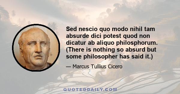 Sed nescio quo modo nihil tam absurde dici potest quod non dicatur ab aliquo philosphorum. (There is nothing so absurd but some philosopher has said it.)