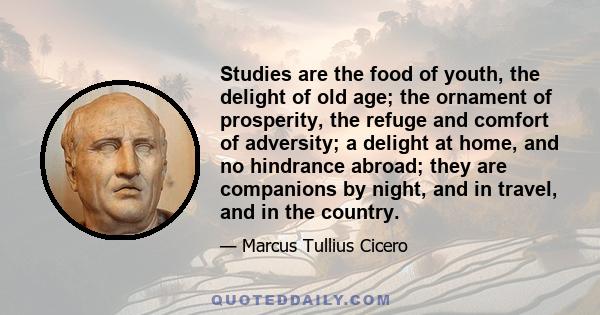 Studies are the food of youth, the delight of old age; the ornament of prosperity, the refuge and comfort of adversity; a delight at home, and no hindrance abroad; they are companions by night, and in travel, and in the 