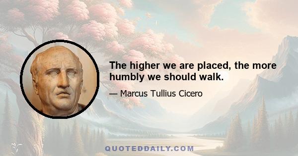 The higher we are placed, the more humbly we should walk.