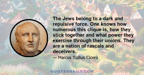 The Jews belong to a dark and repulsive force. One knows how numerous this clique is, how they stick together and what power they exercise through their unions. They are a nation of rascals and deceivers.