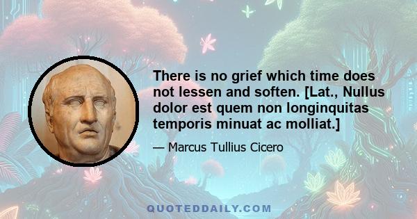 There is no grief which time does not lessen and soften. [Lat., Nullus dolor est quem non longinquitas temporis minuat ac molliat.]