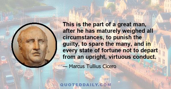 This is the part of a great man, after he has maturely weighed all circumstances, to punish the guilty, to spare the many, and in every state of fortune not to depart from an upright, virtuous conduct.