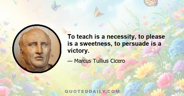 To teach is a necessity, to please is a sweetness, to persuade is a victory.