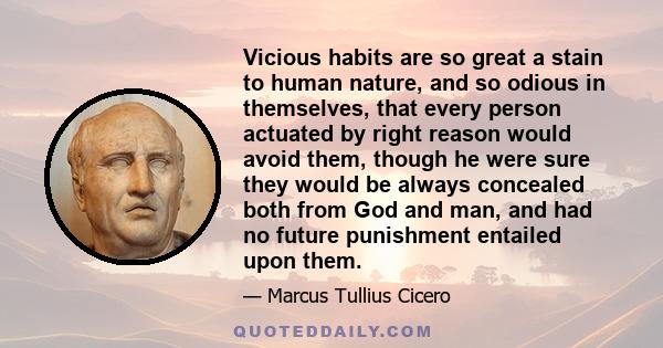 Vicious habits are so great a stain to human nature, and so odious in themselves, that every person actuated by right reason would avoid them, though he were sure they would be always concealed both from God and man,