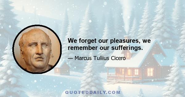 We forget our pleasures, we remember our sufferings.